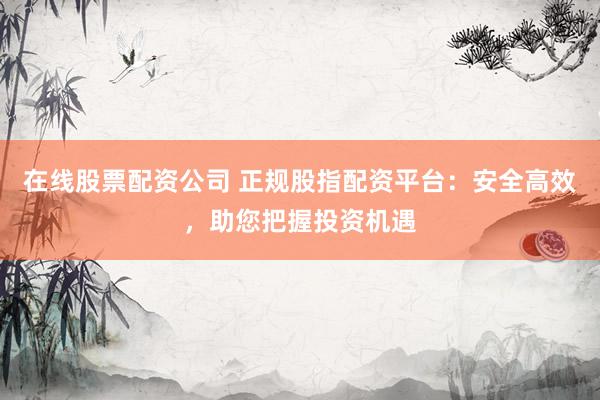 在线股票配资公司 正规股指配资平台：安全高效，助您把握投资机遇