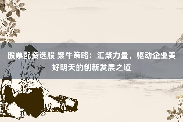 股票配资选股 聚牛策略：汇聚力量，驱动企业美好明天的创新发展之道