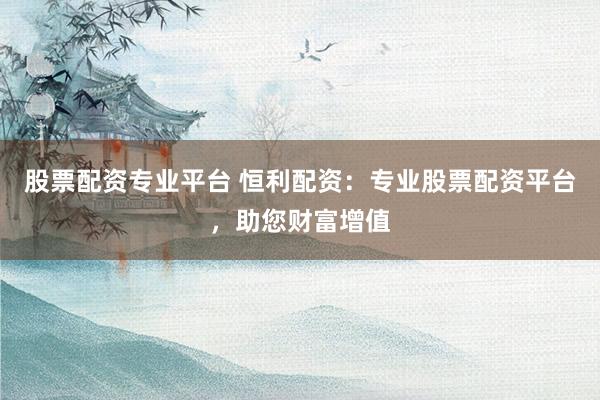 股票配资专业平台 恒利配资：专业股票配资平台，助您财富增值