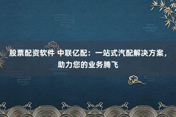 股票配资软件 中联亿配：一站式汽配解决方案，助力您的业务腾飞