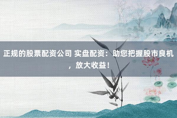 正规的股票配资公司 实盘配资：助您把握股市良机，放大收益！