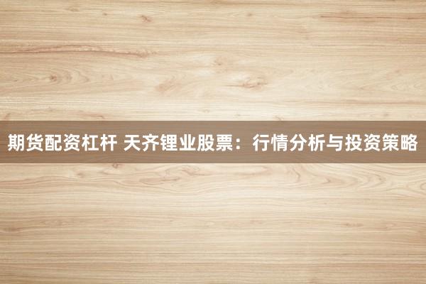 期货配资杠杆 天齐锂业股票：行情分析与投资策略