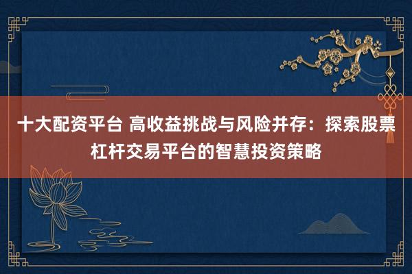 十大配资平台 高收益挑战与风险并存：探索股票杠杆交易平台的智慧投资策略