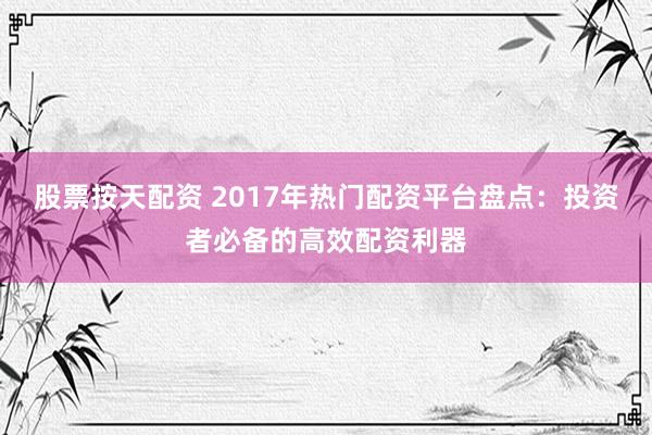 股票按天配资 2017年热门配资平台盘点：投资者必备的高效配资利器