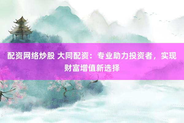 配资网络炒股 大同配资：专业助力投资者，实现财富增值新选择