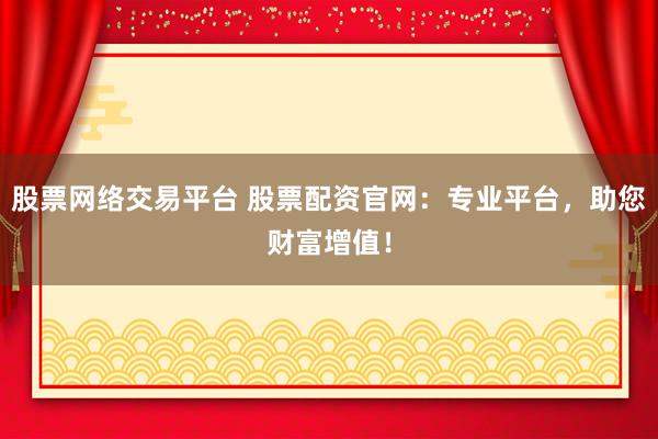 股票网络交易平台 股票配资官网：专业平台，助您财富增值！