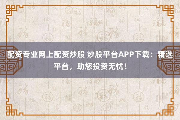 配资专业网上配资炒股 炒股平台APP下载：精选平台，助您投资无忧！