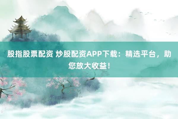 股指股票配资 炒股配资APP下载：精选平台，助您放大收益！