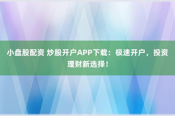 小盘股配资 炒股开户APP下载：极速开户，投资理财新选择！