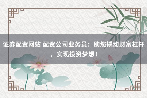 证券配资网站 配资公司业务员：助您撬动财富杠杆，实现投资梦想！