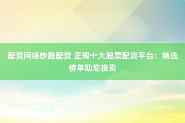 配资网络炒股配资 正规十大股票配资平台：精选榜单助您投资