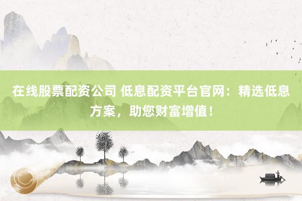 在线股票配资公司 低息配资平台官网：精选低息方案，助您财富增值！