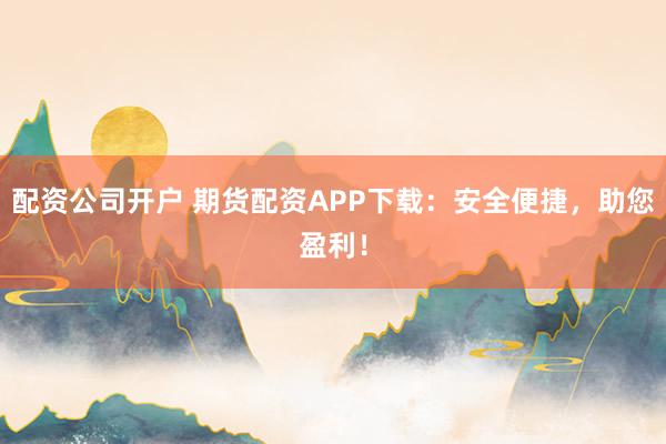 配资公司开户 期货配资APP下载：安全便捷，助您盈利！