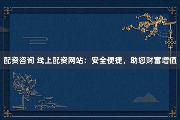 配资咨询 线上配资网站：安全便捷，助您财富增值