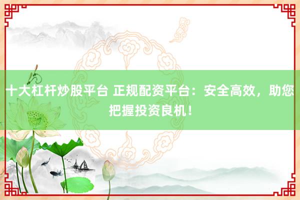 十大杠杆炒股平台 正规配资平台：安全高效，助您把握投资良机！