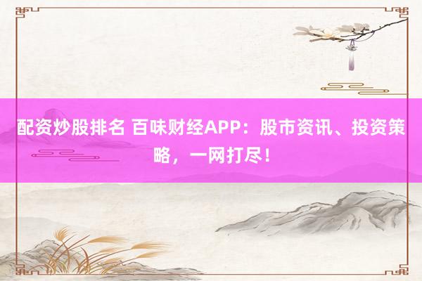 配资炒股排名 百味财经APP：股市资讯、投资策略，一网打尽！