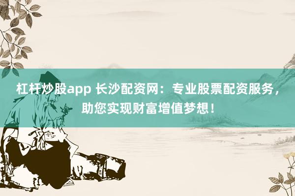 杠杆炒股app 长沙配资网：专业股票配资服务，助您实现财富增值梦想！