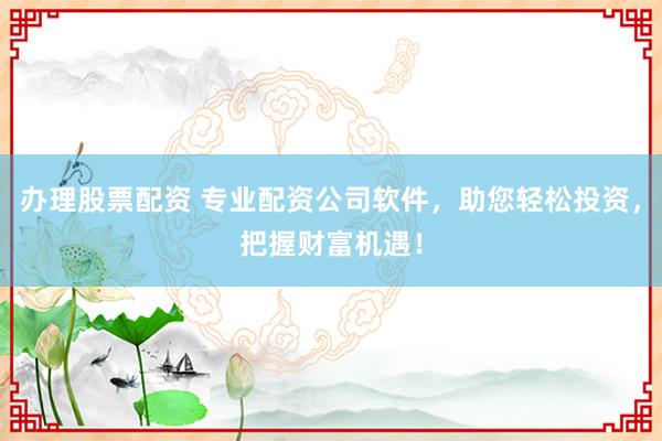 办理股票配资 专业配资公司软件，助您轻松投资，把握财富机遇！