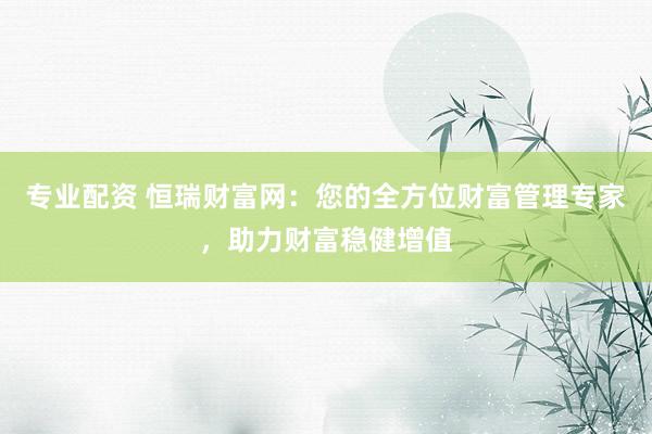 专业配资 恒瑞财富网：您的全方位财富管理专家，助力财富稳健增值
