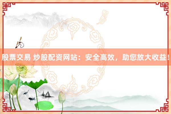 股票交易 炒股配资网站：安全高效，助您放大收益！
