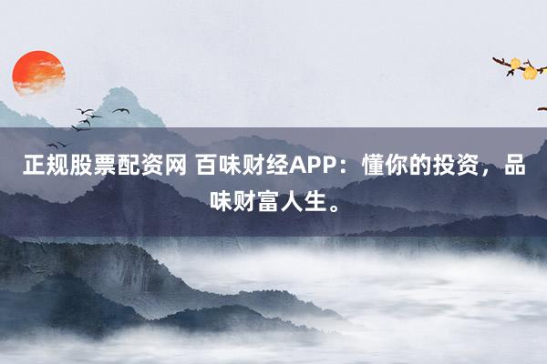 正规股票配资网 百味财经APP：懂你的投资，品味财富人生。
