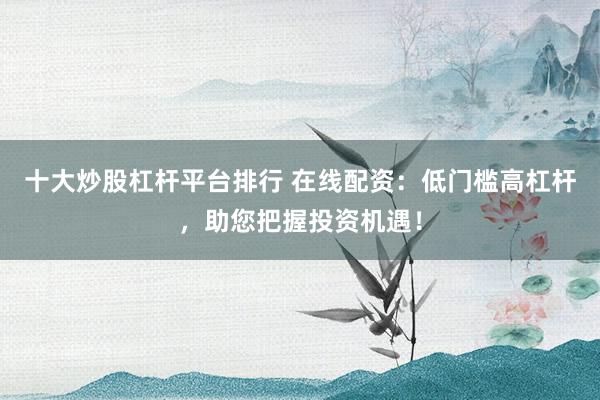 十大炒股杠杆平台排行 在线配资：低门槛高杠杆，助您把握投资机遇！