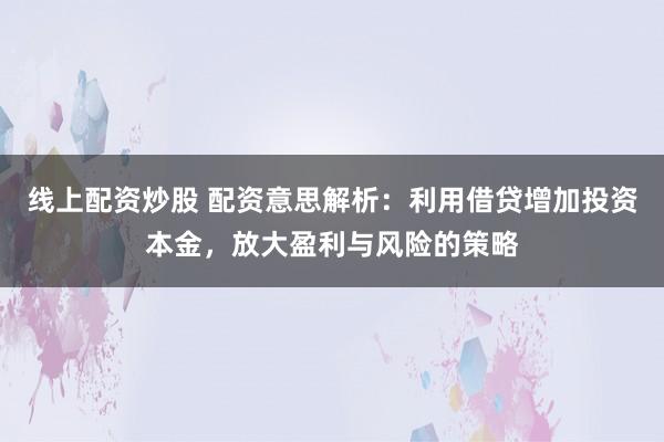 线上配资炒股 配资意思解析：利用借贷增加投资本金，放大盈利与风险的策略
