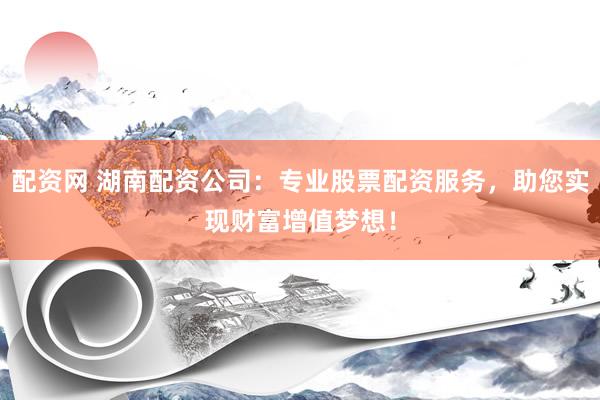 配资网 湖南配资公司：专业股票配资服务，助您实现财富增值梦想！