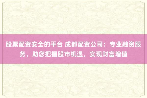 股票配资安全的平台 成都配资公司：专业融资服务，助您把握股市机遇，实现财富增值