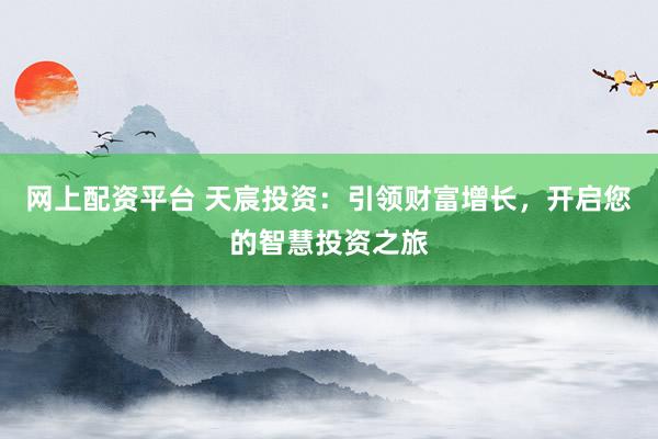 网上配资平台 天宸投资：引领财富增长，开启您的智慧投资之旅
