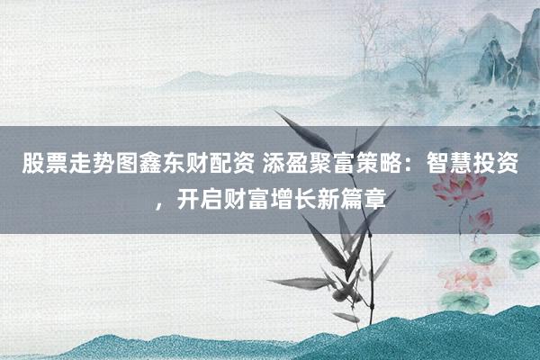 股票走势图鑫东财配资 添盈聚富策略：智慧投资，开启财富增长新篇章