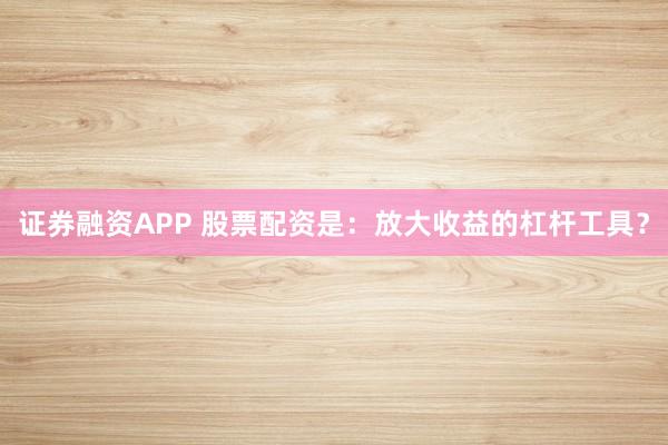 证券融资APP 股票配资是：放大收益的杠杆工具？