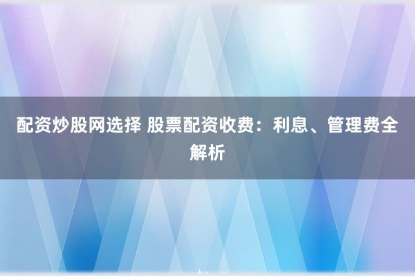 配资炒股网选择 股票配资收费：利息、管理费全解析