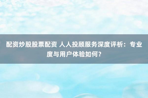 配资炒股股票配资 人人投顾服务深度评析：专业度与用户体验如何？