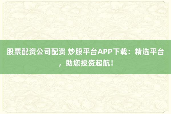 股票配资公司配资 炒股平台APP下载：精选平台，助您投资起航！
