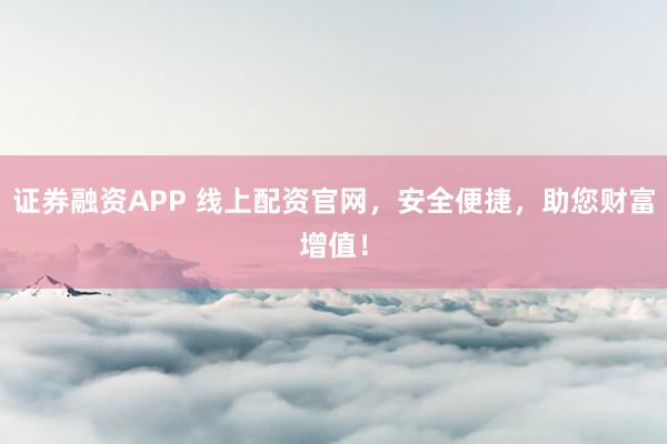 证券融资APP 线上配资官网，安全便捷，助您财富增值！