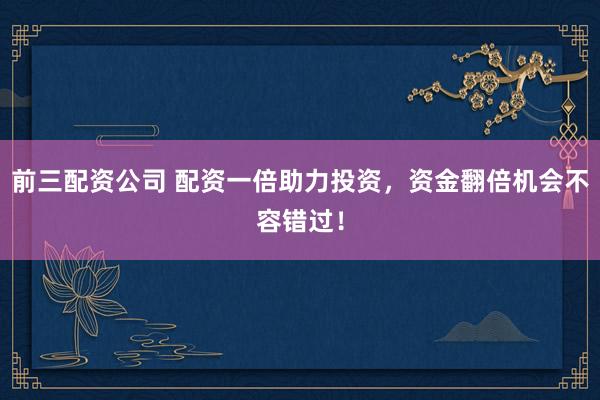 前三配资公司 配资一倍助力投资，资金翻倍机会不容错过！