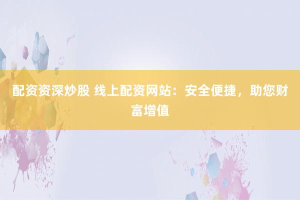 配资资深炒股 线上配资网站：安全便捷，助您财富增值