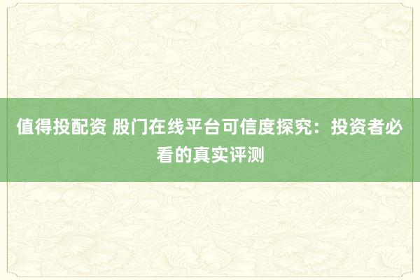 值得投配资 股门在线平台可信度探究：投资者必看的真实评测