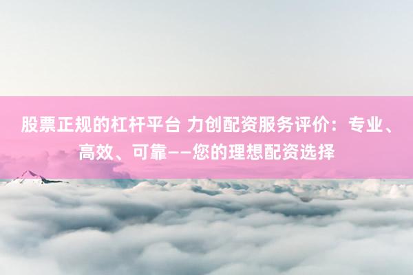 股票正规的杠杆平台 力创配资服务评价：专业、高效、可靠——您的理想配资选择