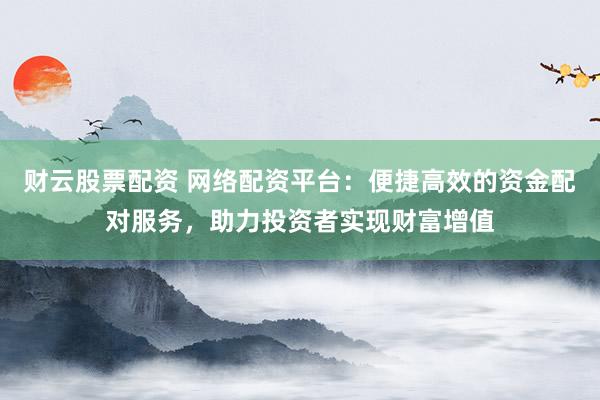 财云股票配资 网络配资平台：便捷高效的资金配对服务，助力投资者实现财富增值