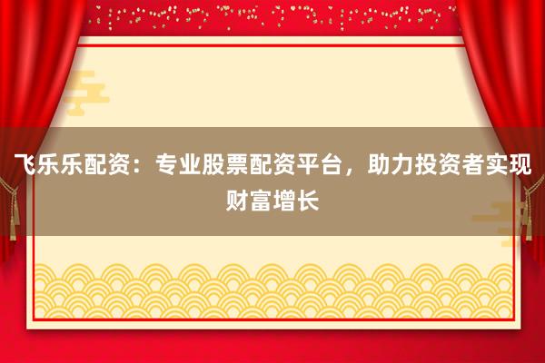 飞乐乐配资：专业股票配资平台，助力投资者实现财富增长