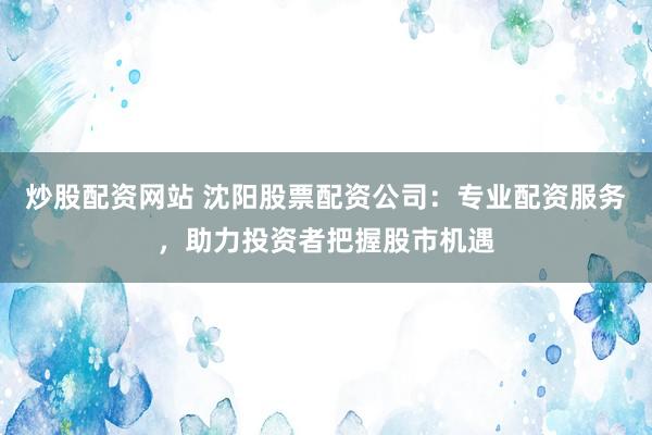 炒股配资网站 沈阳股票配资公司：专业配资服务，助力投资者把握股市机遇