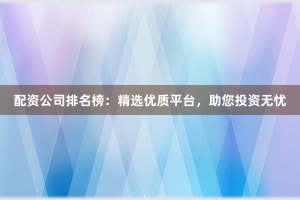 配资公司排名榜：精选优质平台，助您投资无忧