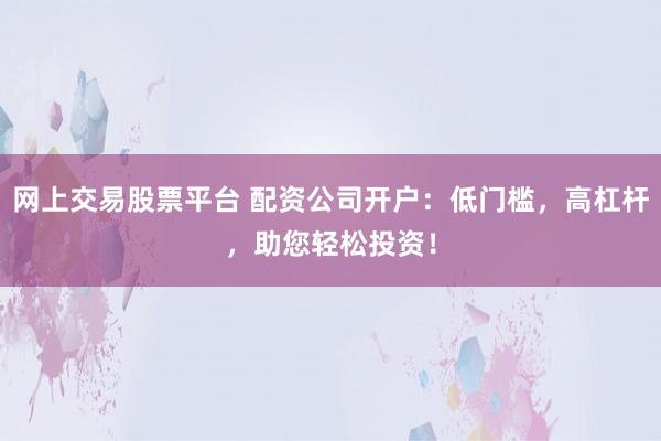 网上交易股票平台 配资公司开户:低门槛,高杠杆,助您轻松投资!