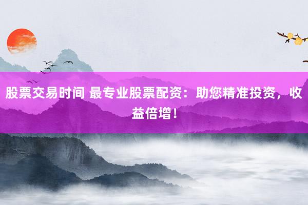 股票交易时间 最专业股票配资：助您精准投资，收益倍增！