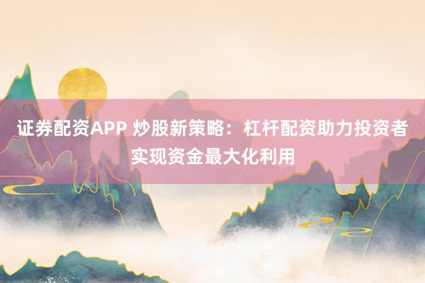 证券配资APP 炒股新策略：杠杆配资助力投资者实现资金最大化利用