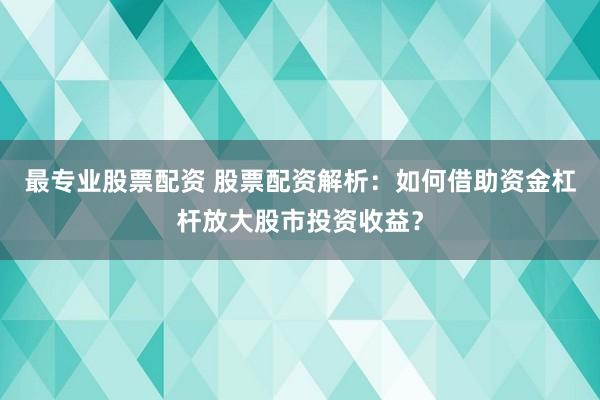 最专业股票配资 股票配资解析：如何借助资金杠杆放大股市投资收益？