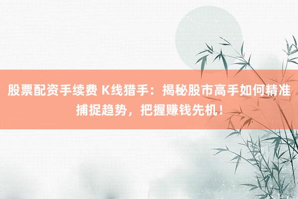 股票配资手续费 K线猎手：揭秘股市高手如何精准捕捉趋势，把握赚钱先机！