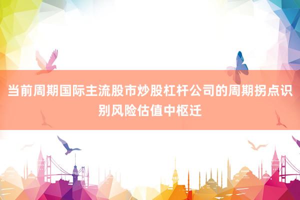 当前周期国际主流股市炒股杠杆公司的周期拐点识别风险估值中枢迁